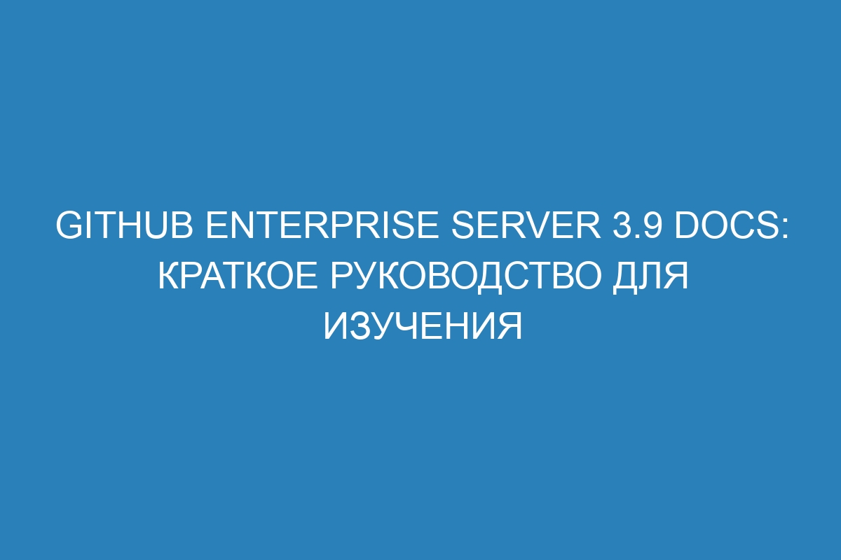 GitHub Enterprise Server 3.9 Docs: краткое руководство для изучения