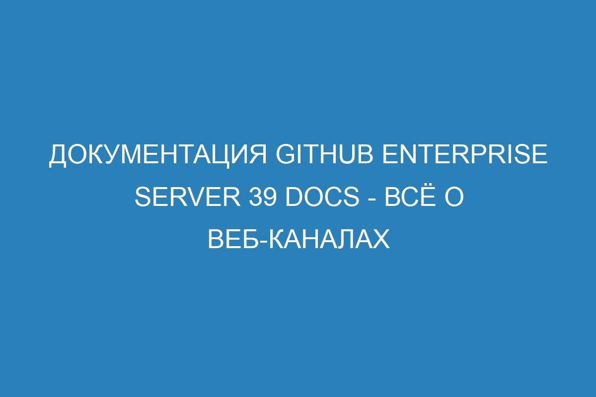 Документация GitHub Enterprise Server 39 Docs - всё о веб-каналах