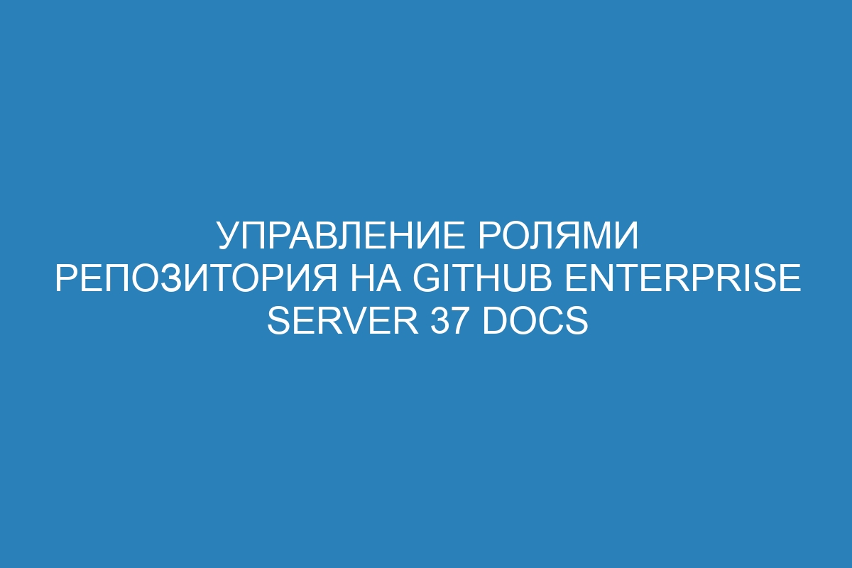 Управление ролями репозитория на GitHub Enterprise Server 37 Docs