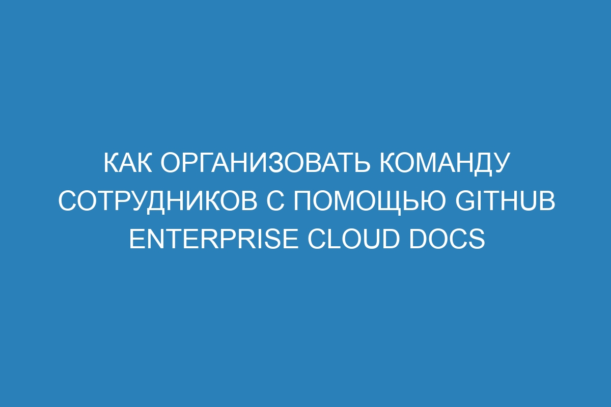 Как организовать команду сотрудников с помощью GitHub Enterprise Cloud Docs