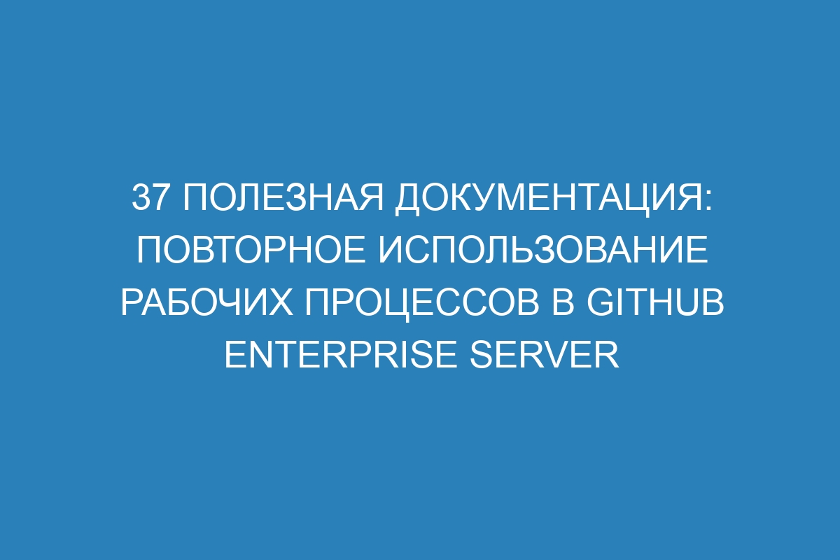 37 полезная документация: повторное использование рабочих процессов в GitHub Enterprise Server