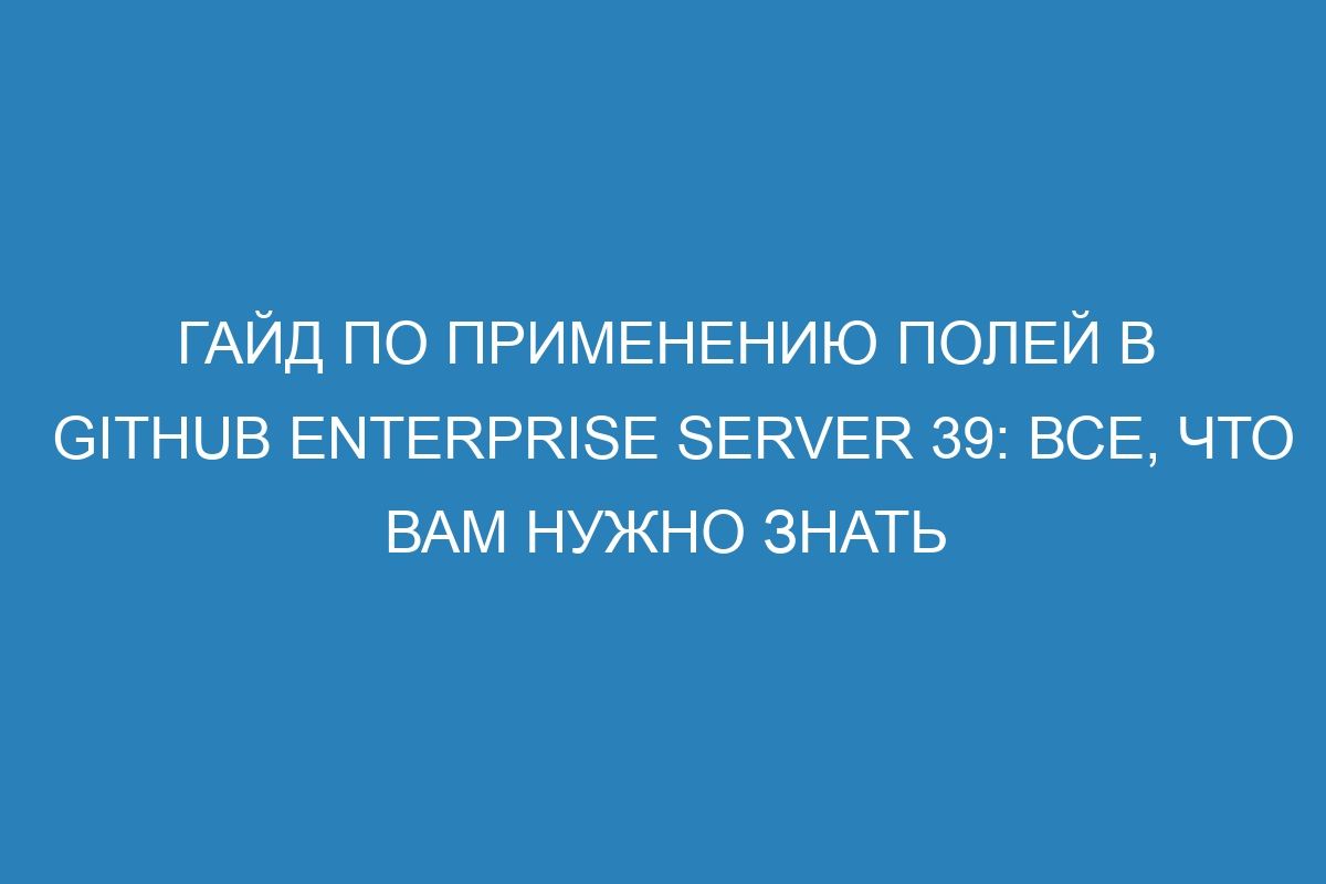 Гайд по применению полей в GitHub Enterprise Server 39: все, что вам нужно знать