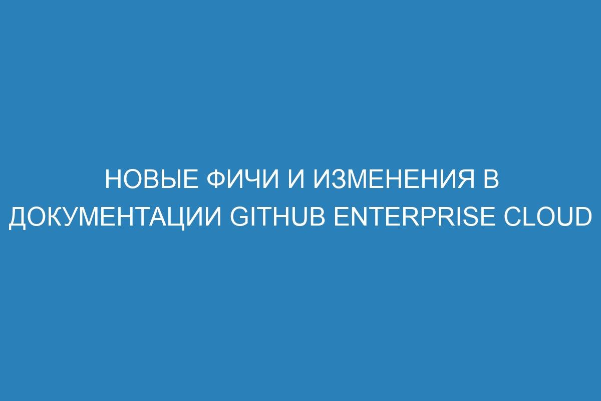 Новые фичи и изменения в документации GitHub Enterprise Cloud