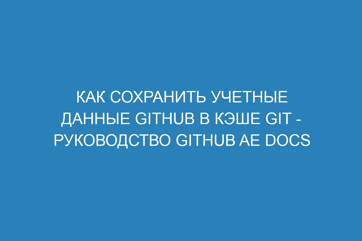 Как сохранить учетные данные GitHub в кэше Git - руководство GitHub AE Docs