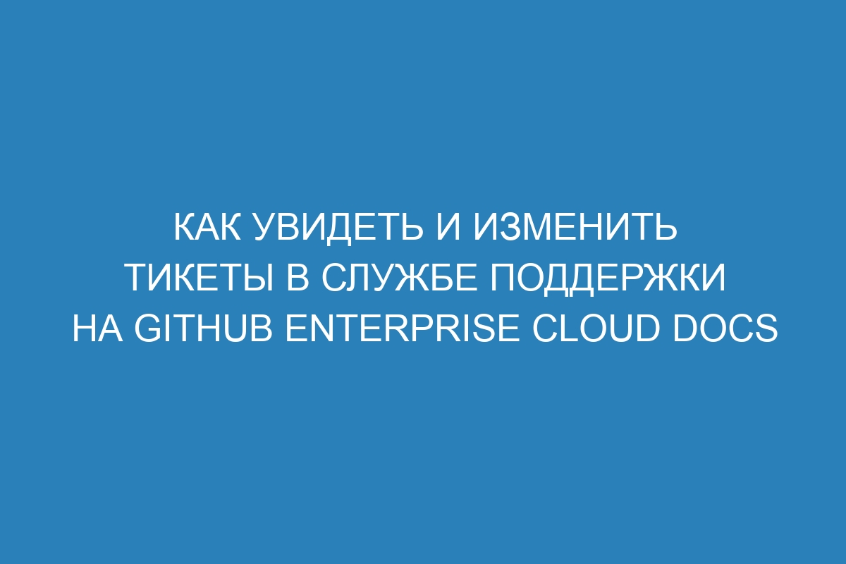 Как увидеть и изменить тикеты в службе поддержки на GitHub Enterprise Cloud Docs