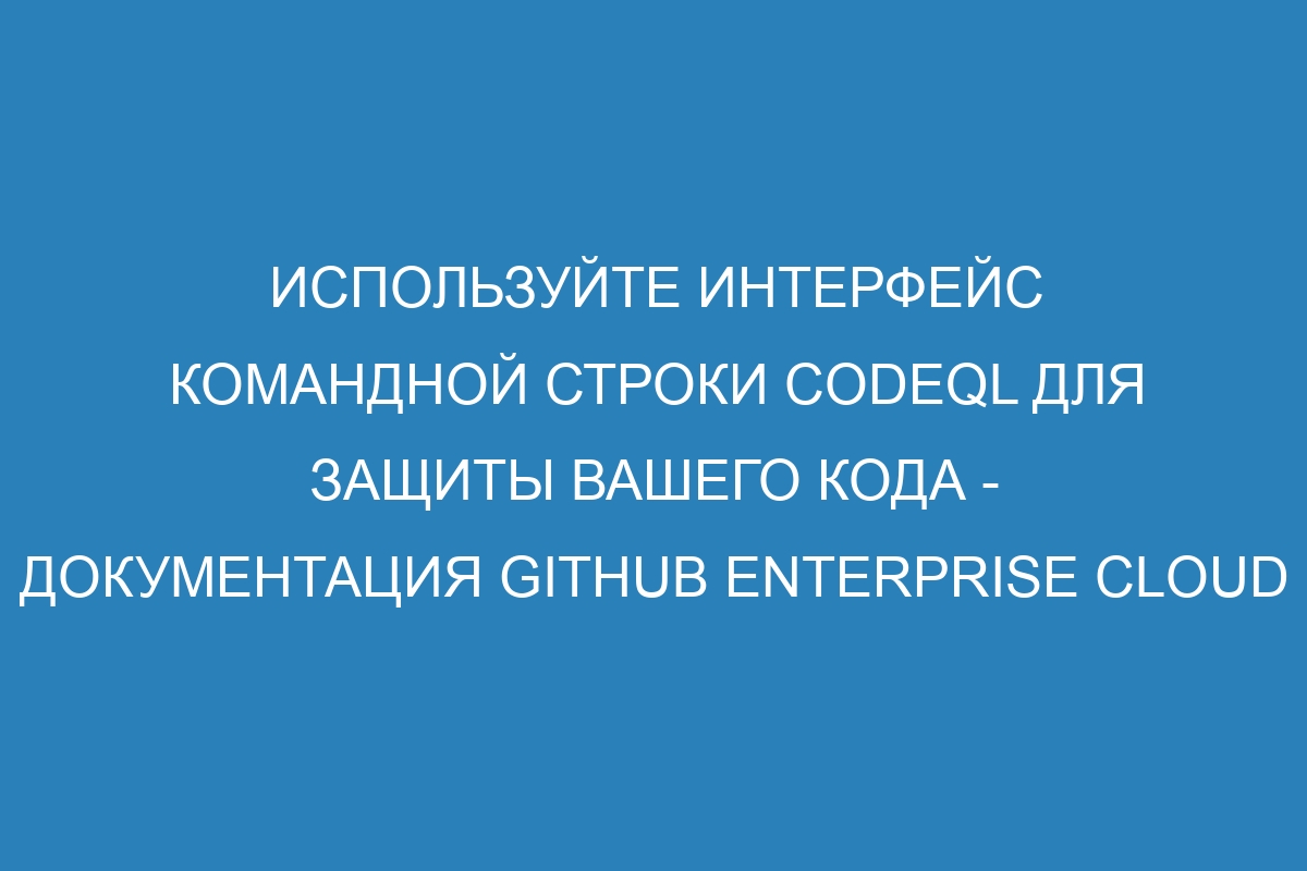 Используйте интерфейс командной строки CodeQL для защиты вашего кода - Документация GitHub Enterprise Cloud