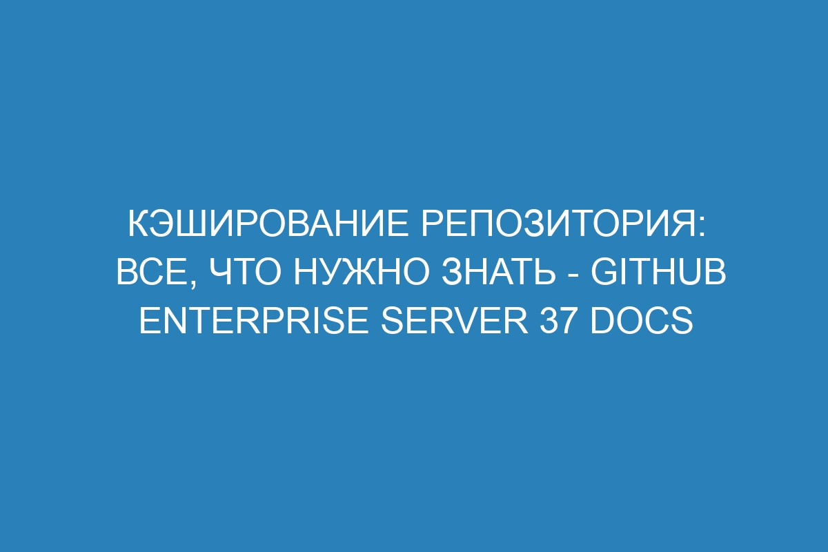 Кэширование репозитория: все, что нужно знать - GitHub Enterprise Server 37 Docs