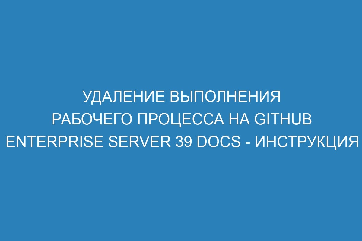 Удаление выполнения рабочего процесса на GitHub Enterprise Server 39 Docs - инструкция