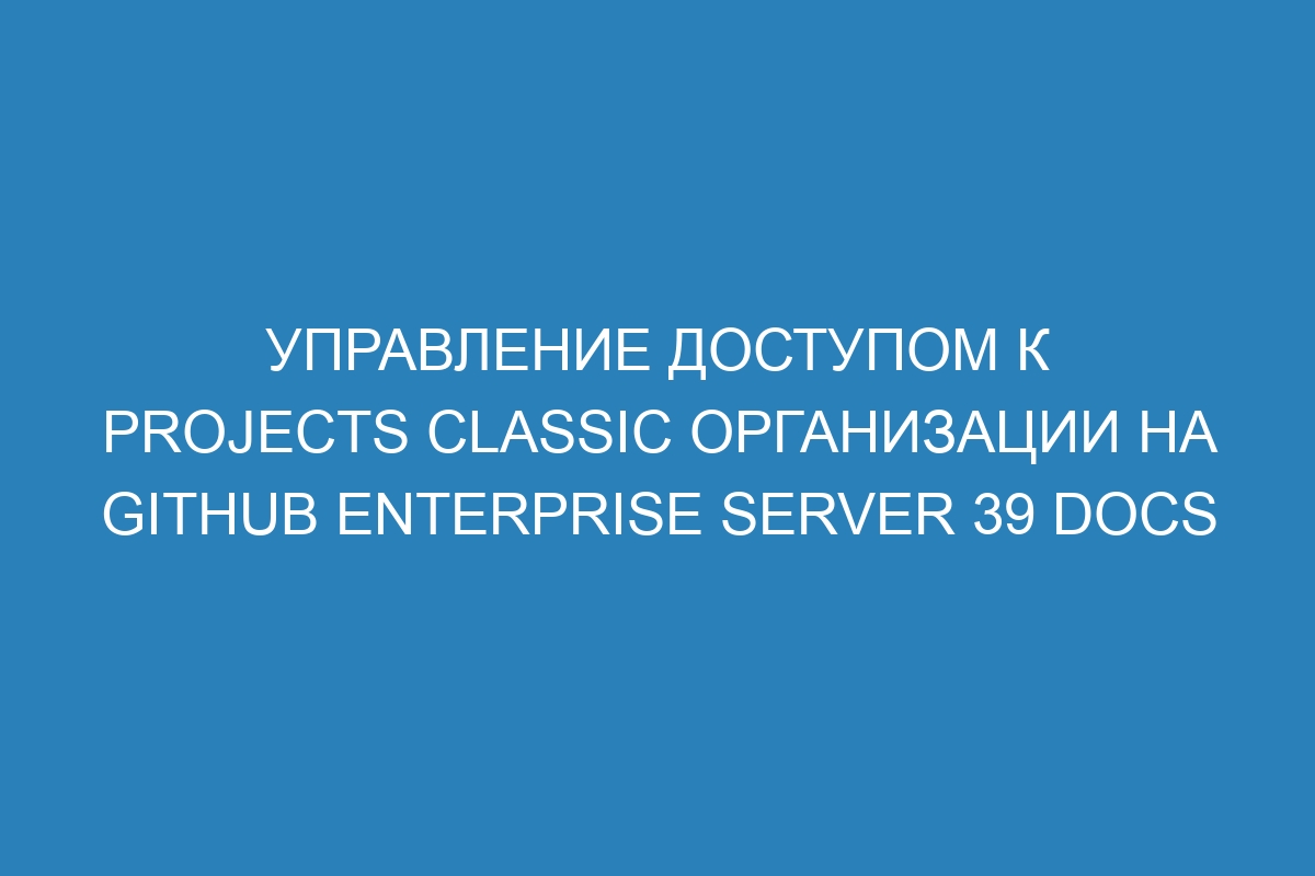 Управление доступом к projects classic организации на GitHub Enterprise Server 39 Docs