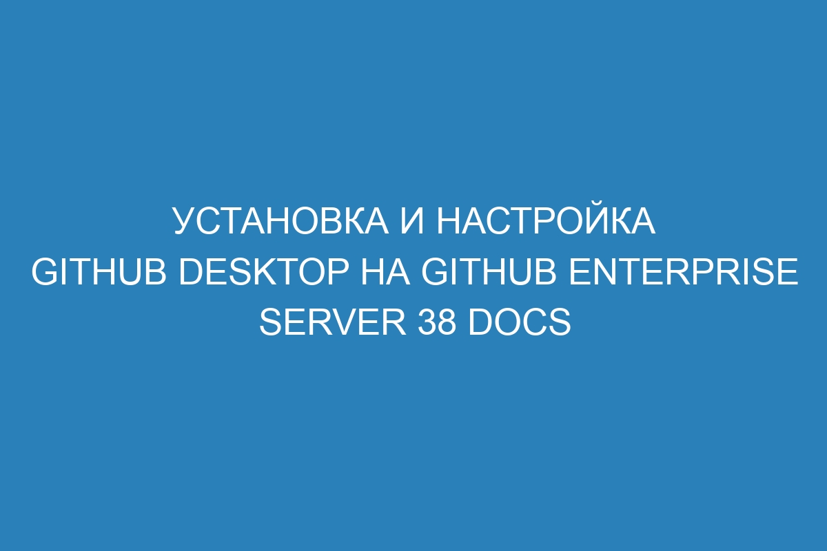 Установка и настройка GitHub Desktop на Github Enterprise Server 38 Docs