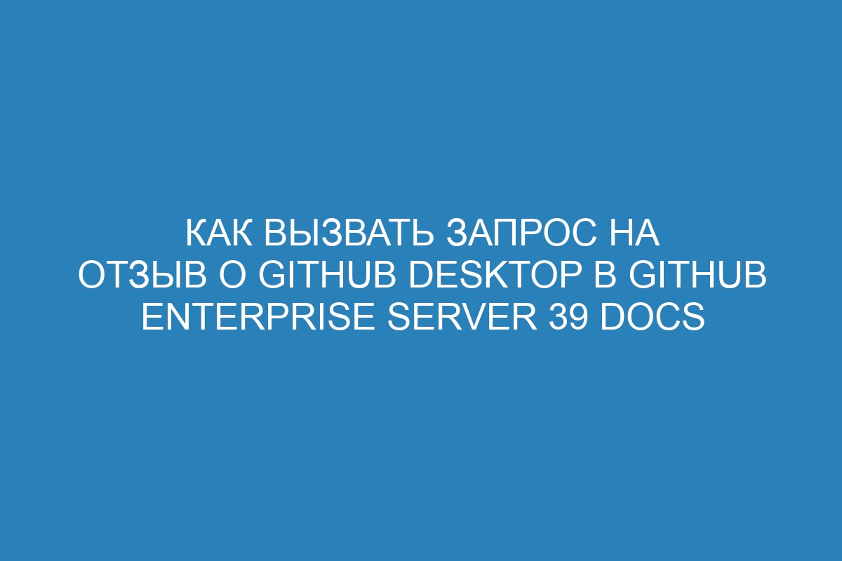 Как вызвать запрос на отзыв о GitHub Desktop в GitHub Enterprise Server 39 Docs