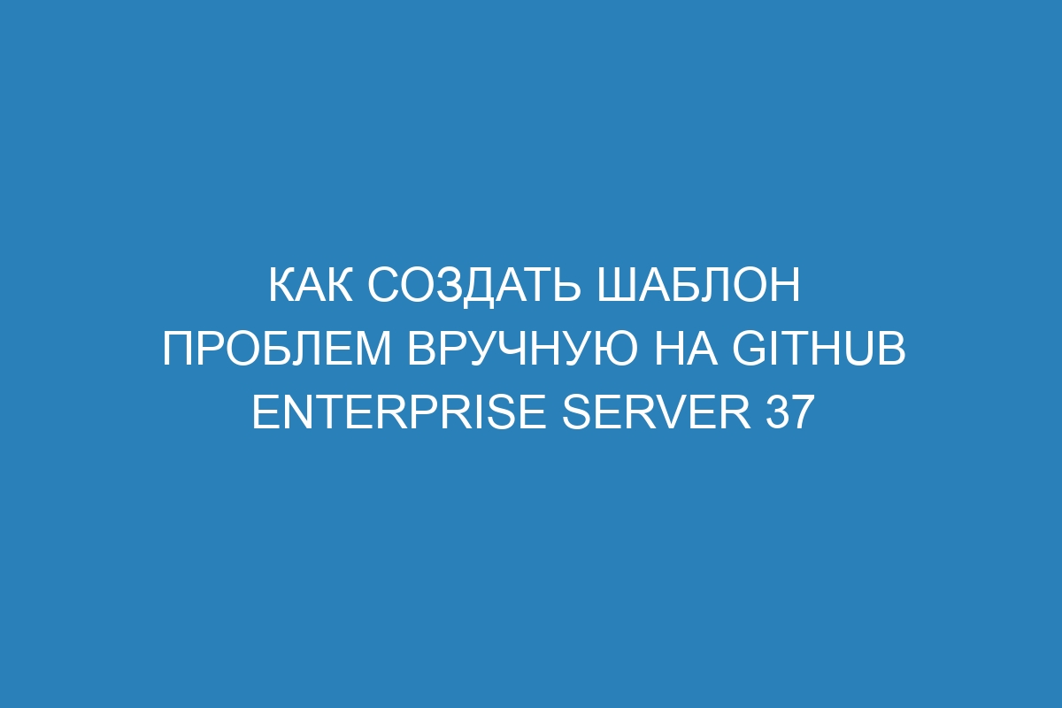 Как создать шаблон проблем вручную на GitHub Enterprise Server 37