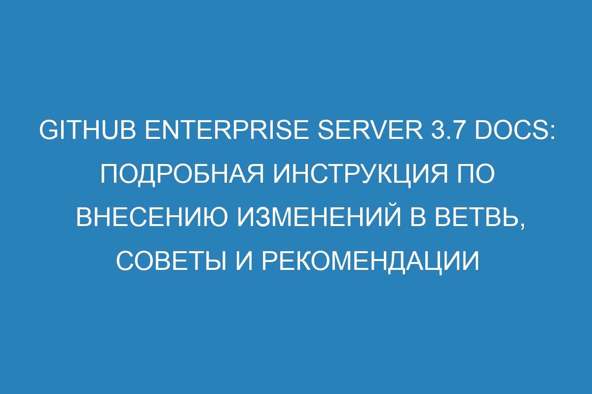 GitHub Enterprise Server 3.7 Docs: подробная инструкция по внесению изменений в ветвь, советы и рекомендации