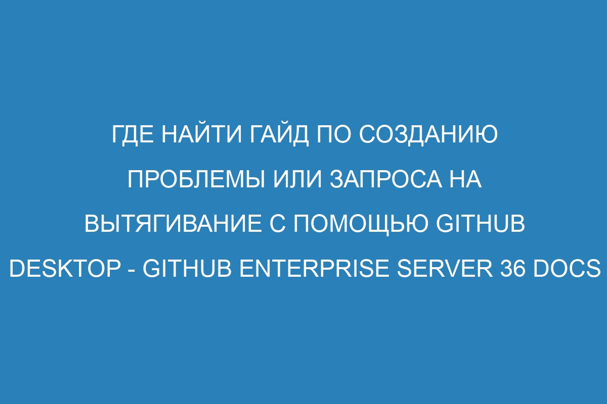 Где найти гайд по созданию проблемы или запроса на вытягивание с помощью GitHub Desktop - GitHub Enterprise Server 36 Docs