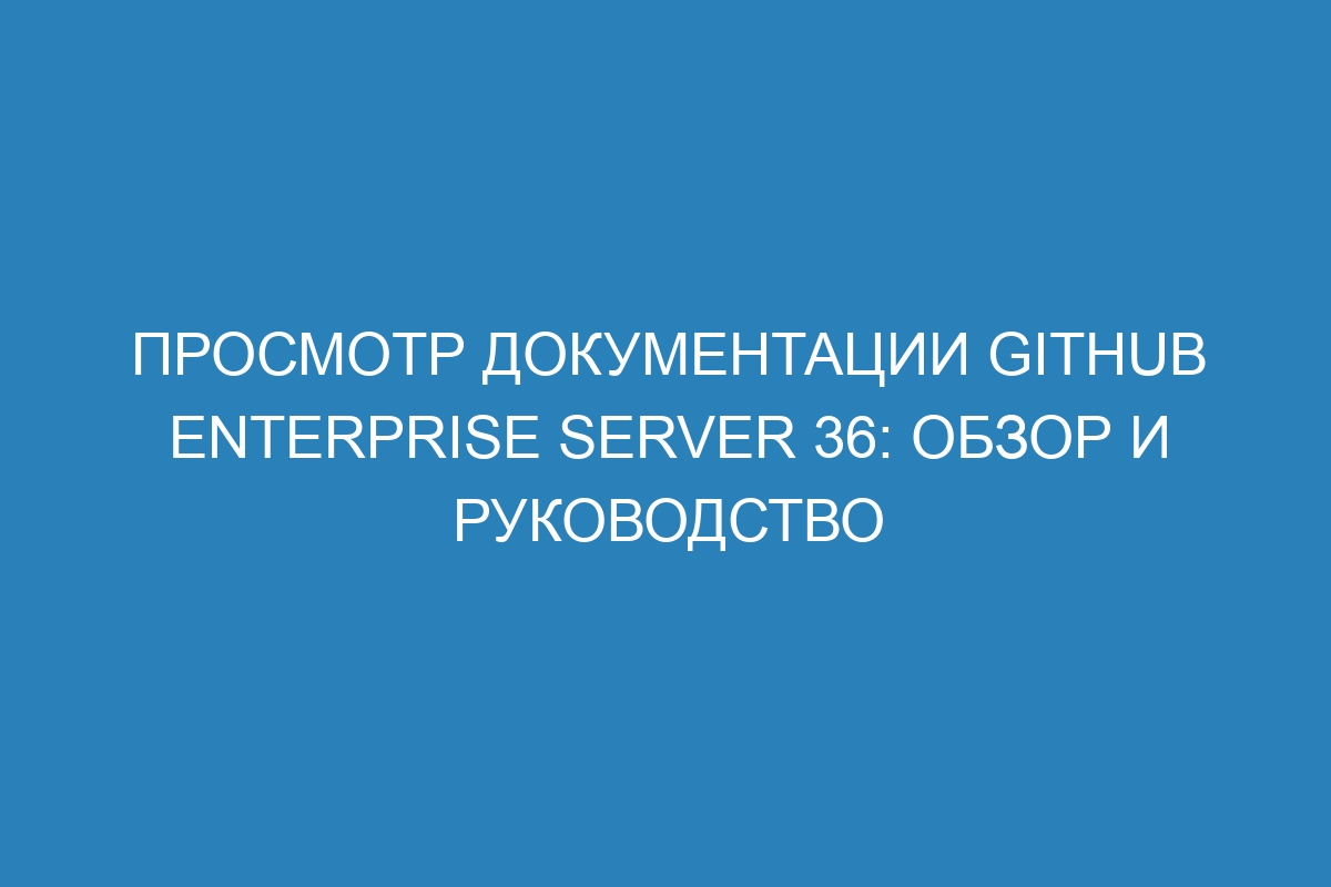 Просмотр документации GitHub Enterprise Server 36: обзор и руководство