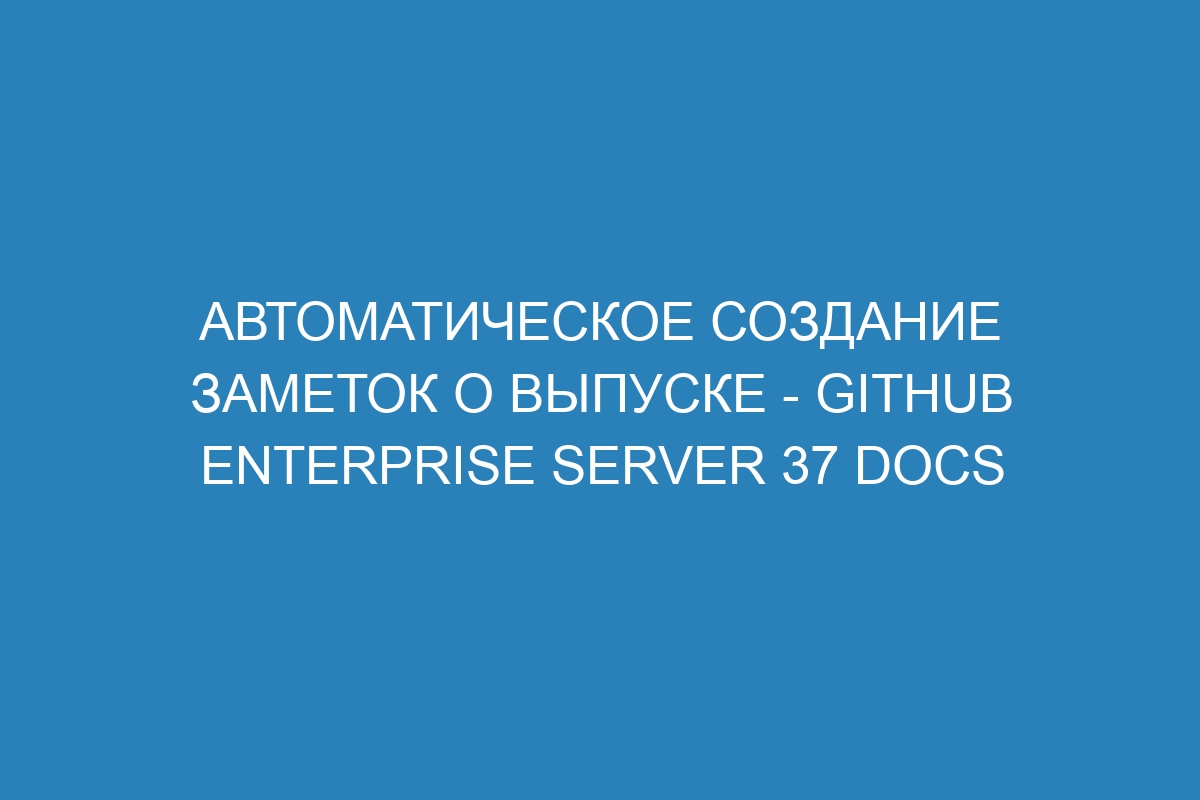 Автоматическое создание заметок о выпуске - GitHub Enterprise Server 37 Docs