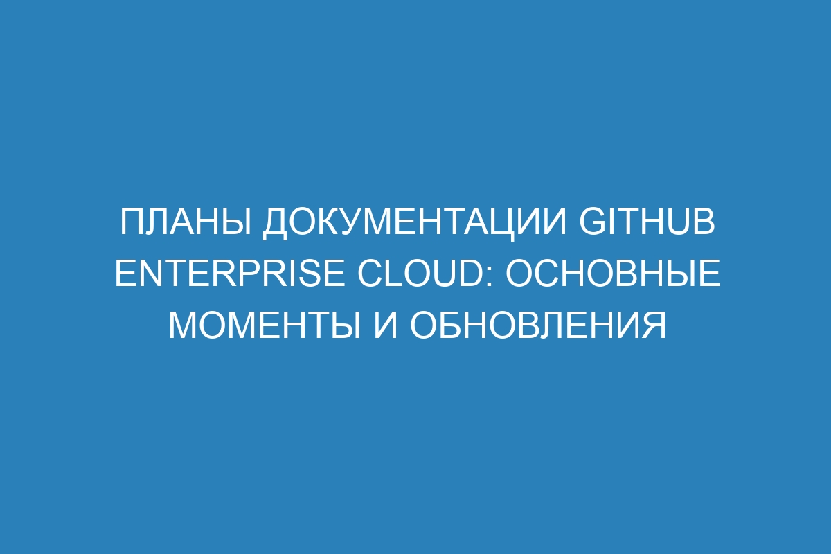 Планы документации GitHub Enterprise Cloud: основные моменты и обновления