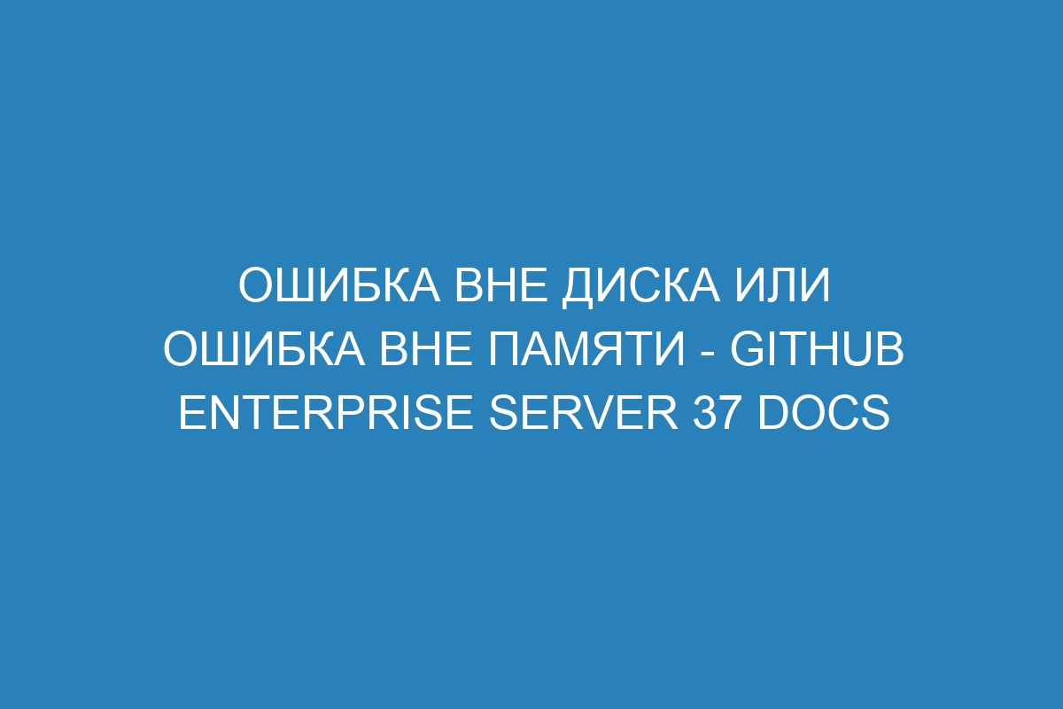 Ошибка Вне диска или ошибка Вне памяти - GitHub Enterprise Server 37 Docs