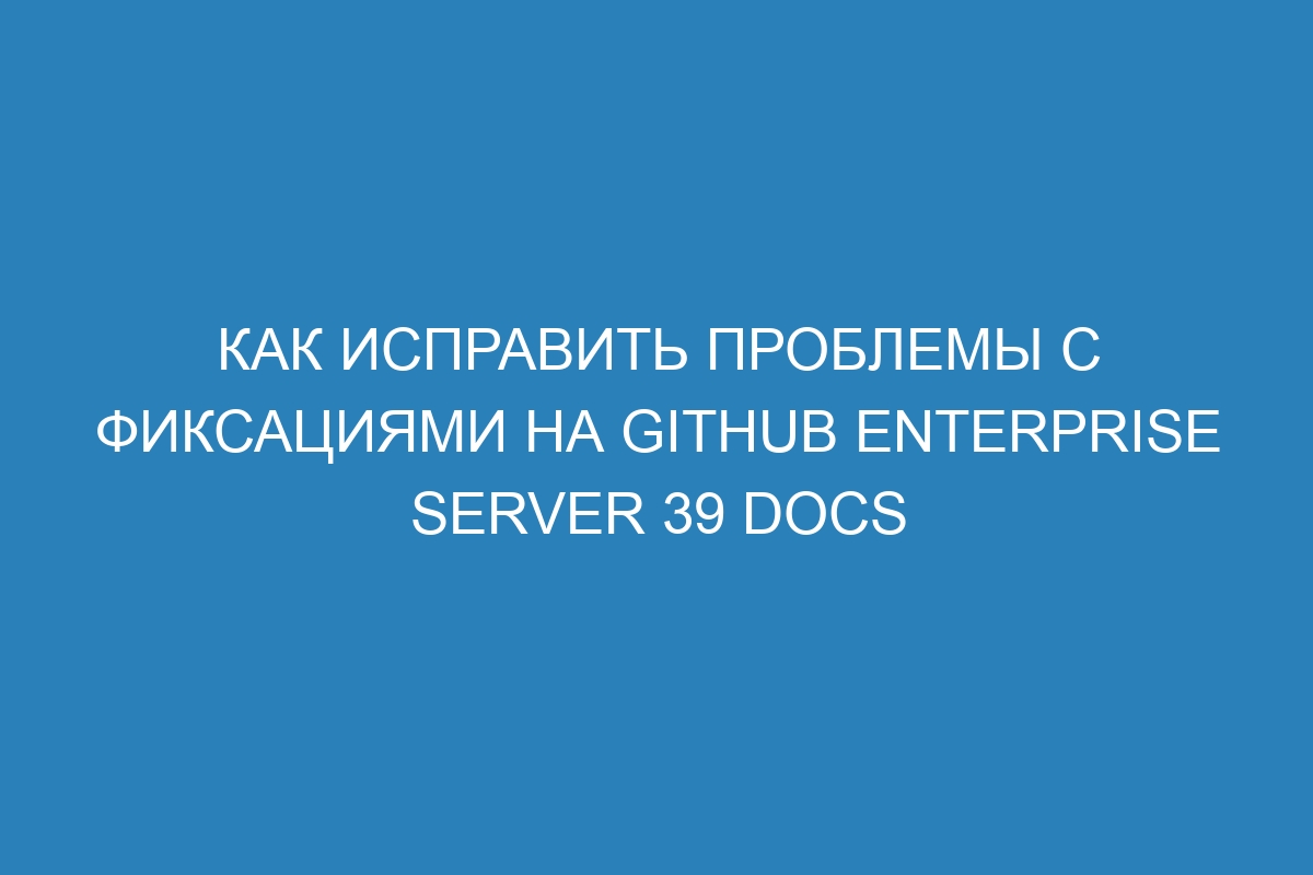 Как исправить проблемы с фиксациями на GitHub Enterprise Server 39 Docs