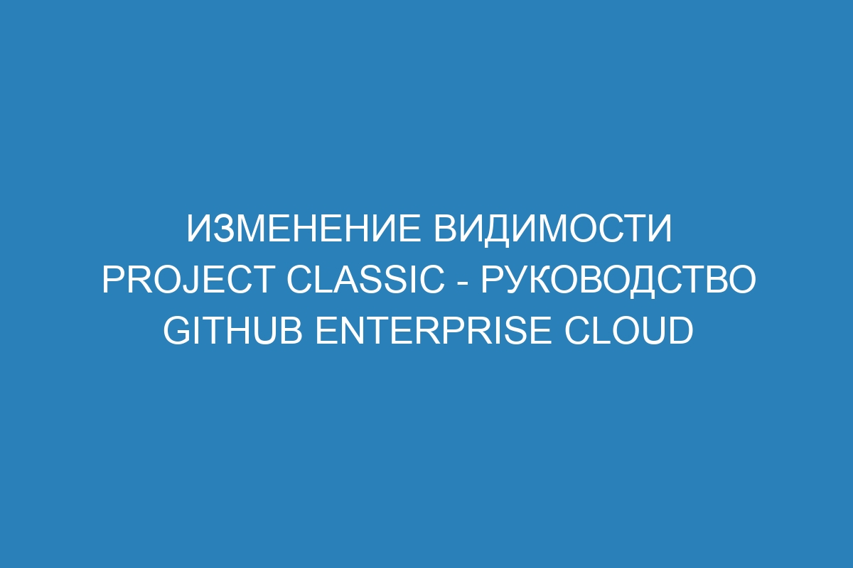 Изменение видимости project classic - Руководство GitHub Enterprise Cloud