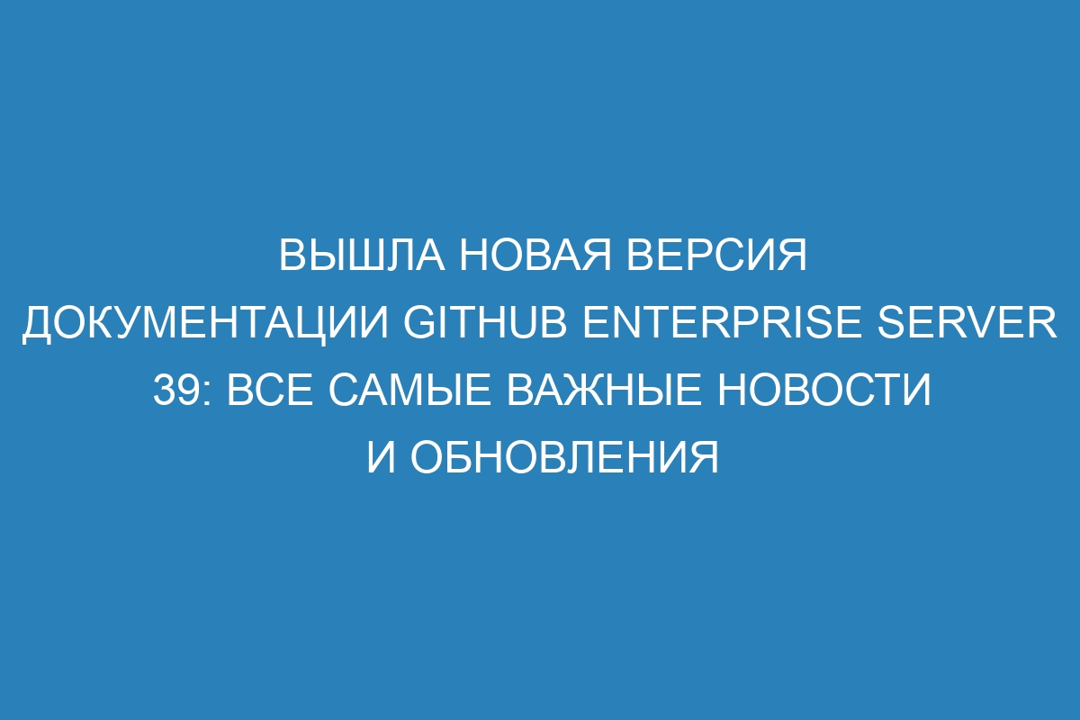 Вышла новая версия документации GitHub Enterprise Server 39: все самые важные новости и обновления