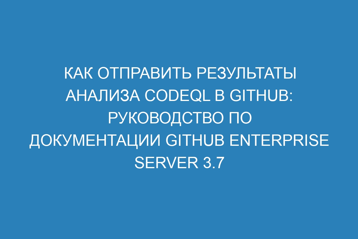 Как отправить результаты анализа CodeQL в GitHub: руководство по документации GitHub Enterprise Server 3.7