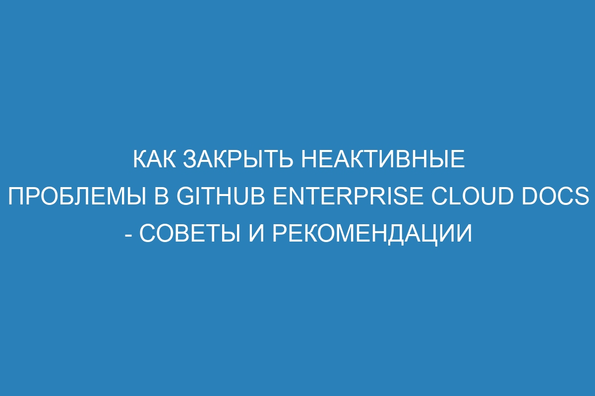 Как закрыть неактивные проблемы в GitHub Enterprise Cloud Docs - советы и рекомендации