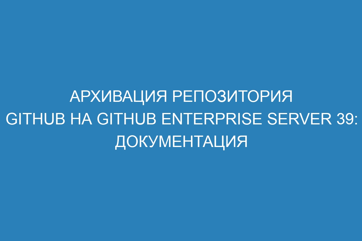 Архивация репозитория GitHub на GitHub Enterprise Server 39: документация