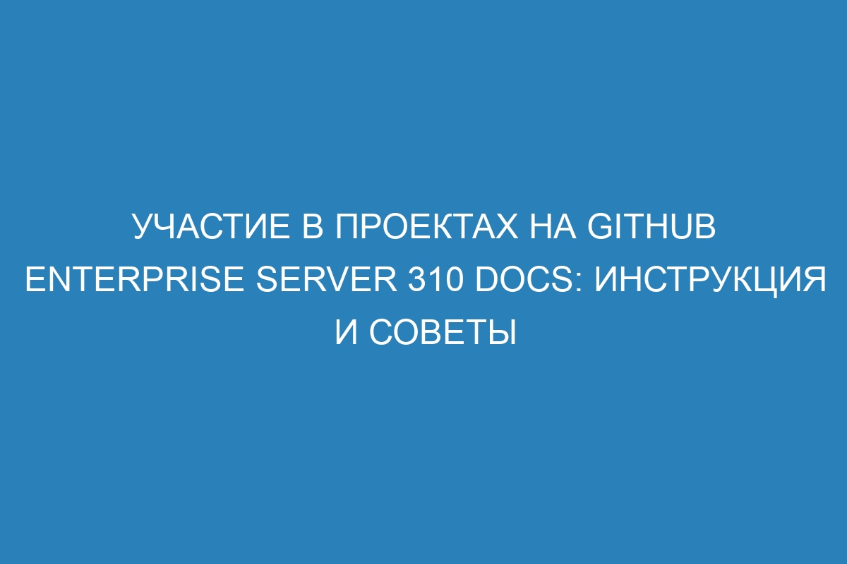 Участие в проектах на GitHub Enterprise Server 310 Docs: инструкция и советы