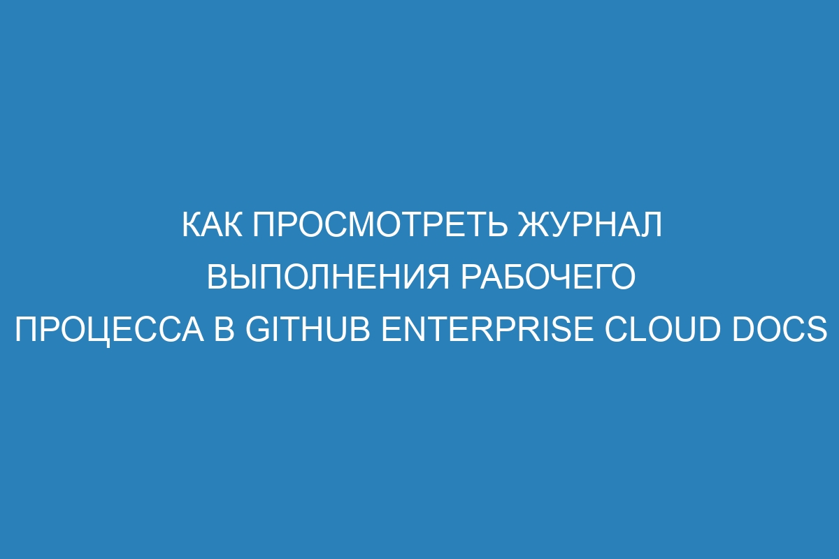 Как просмотреть журнал выполнения рабочего процесса в GitHub Enterprise Cloud Docs