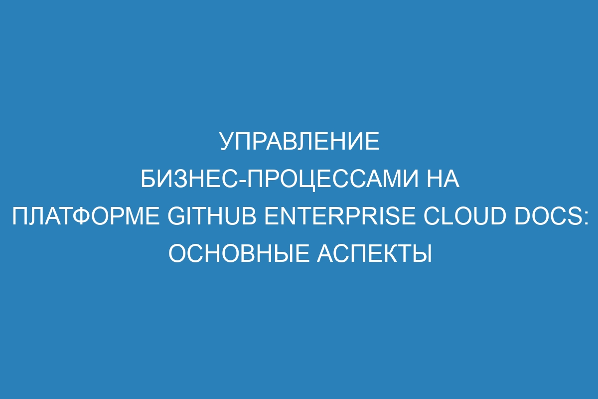 Управление бизнес-процессами на платформе GitHub Enterprise Cloud Docs: основные аспекты