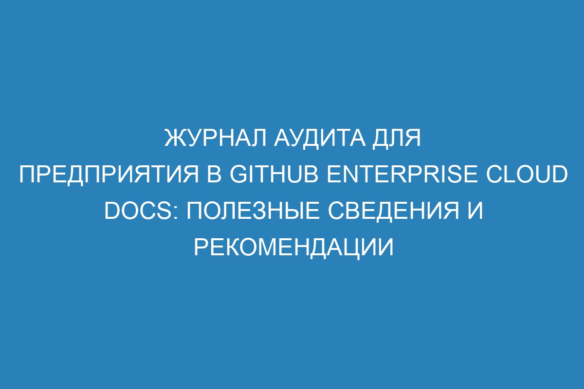 Журнал аудита для предприятия в GitHub Enterprise Cloud Docs: полезные сведения и рекомендации