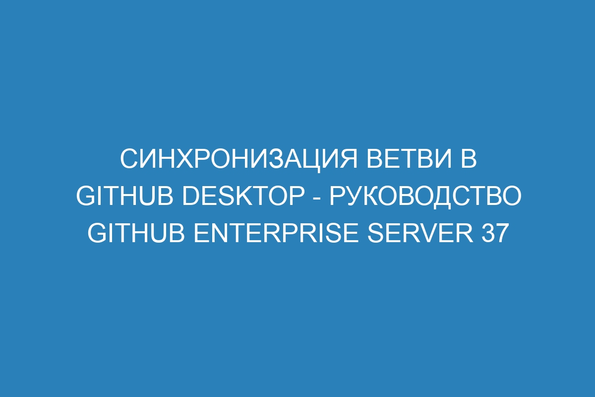 Синхронизация ветви в GitHub Desktop - руководство GitHub Enterprise Server 37