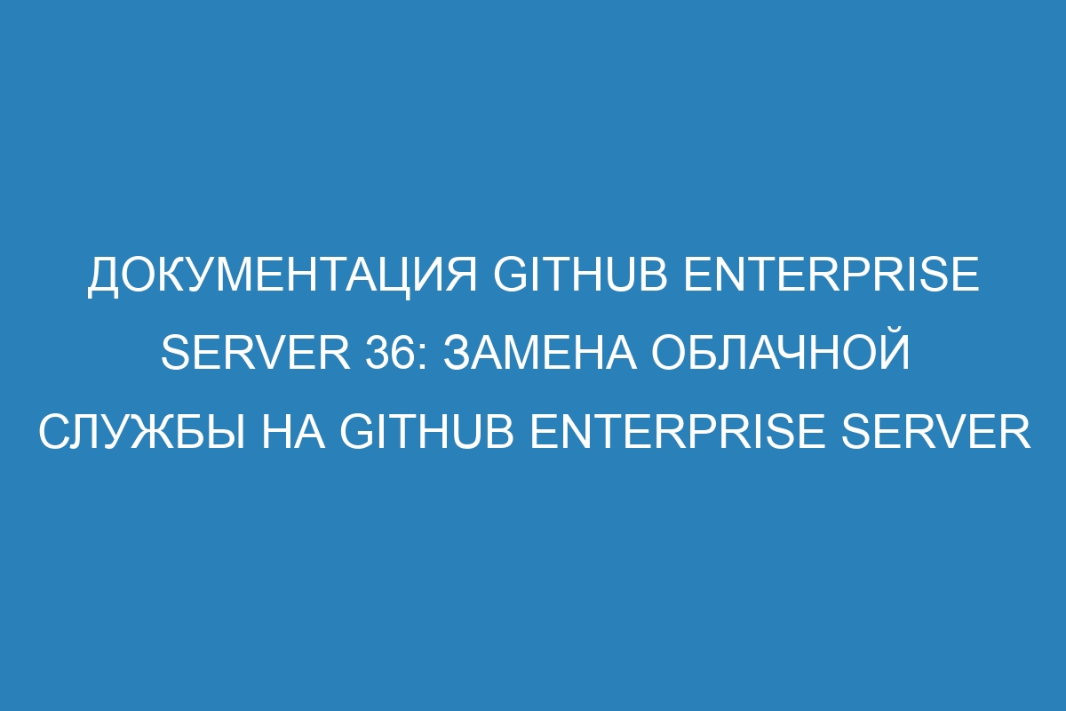 Документация GitHub Enterprise Server 36: замена облачной службы на GitHub Enterprise Server