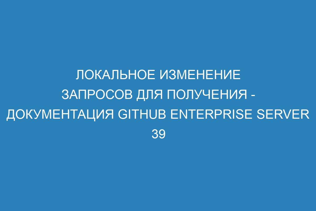 Локальное изменение запросов для получения - документация GitHub Enterprise Server 39