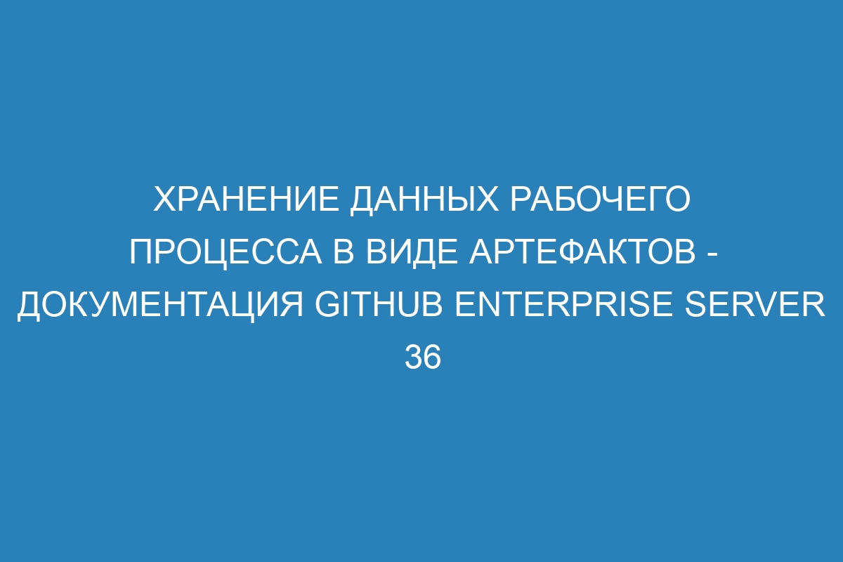 Хранение данных рабочего процесса в виде артефактов - документация GitHub Enterprise Server 36