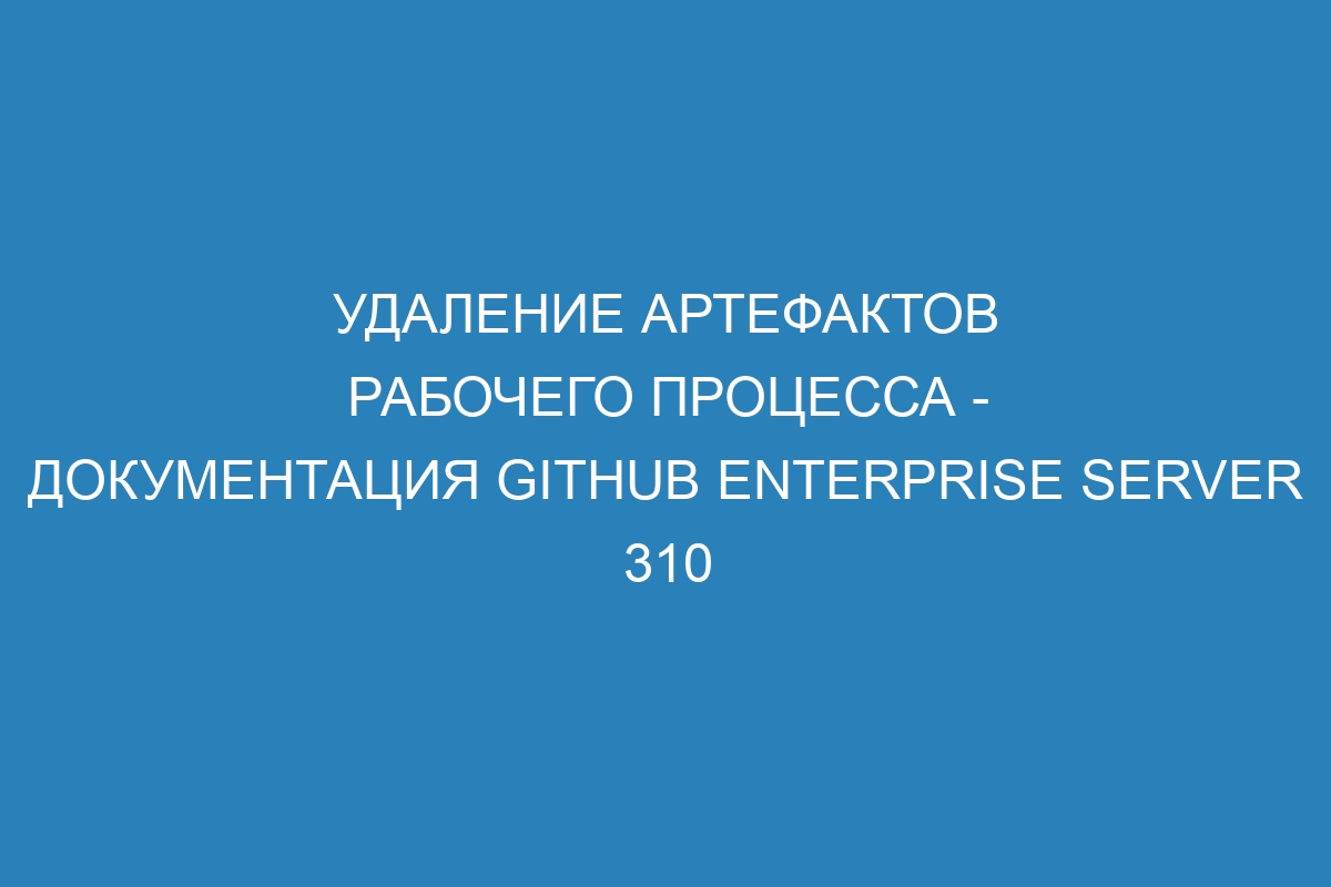 Удаление артефактов рабочего процесса - документация GitHub Enterprise Server 310