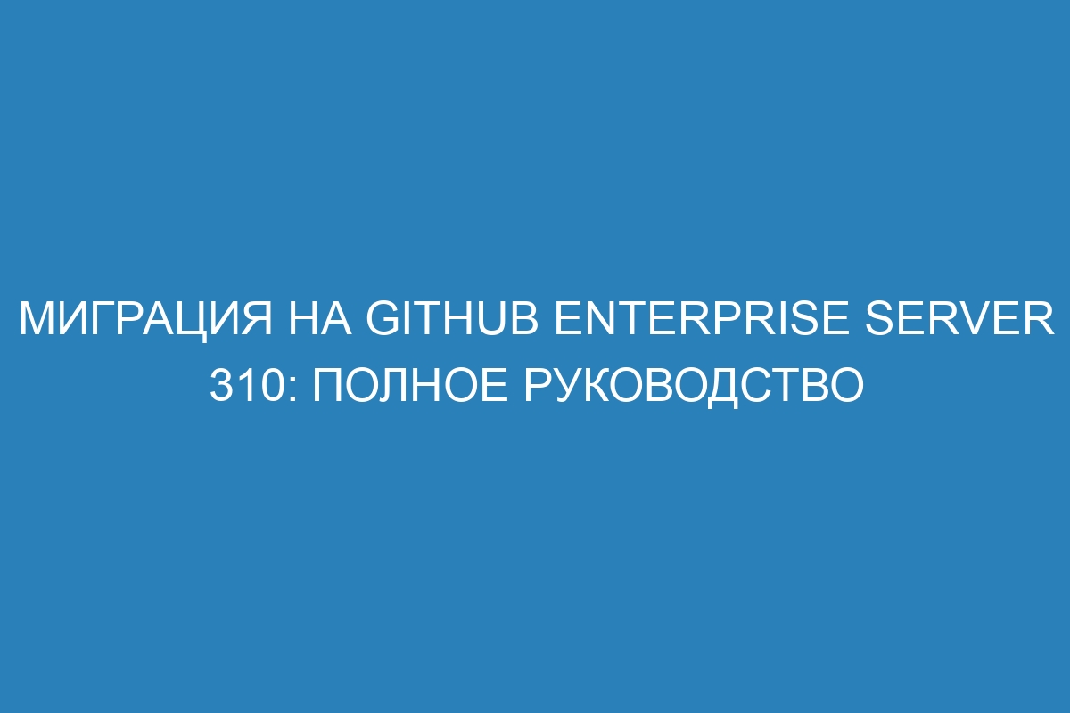 Миграция на GitHub Enterprise Server 310: Полное руководство