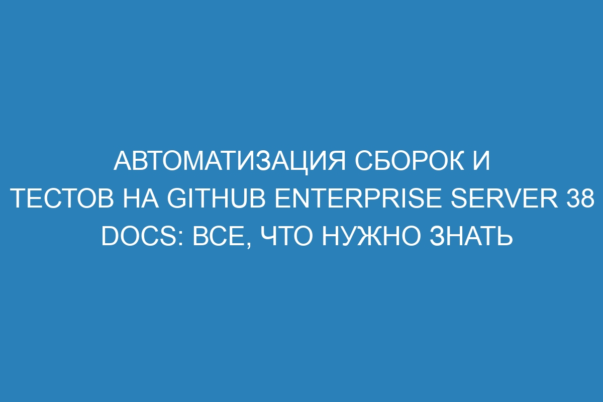 Автоматизация сборок и тестов на GitHub Enterprise Server 38 Docs: все, что нужно знать