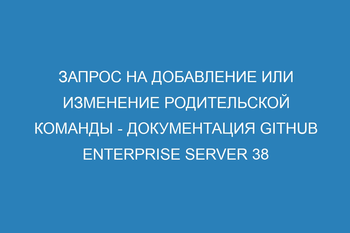 Запрос на добавление или изменение родительской команды - Документация GitHub Enterprise Server 38