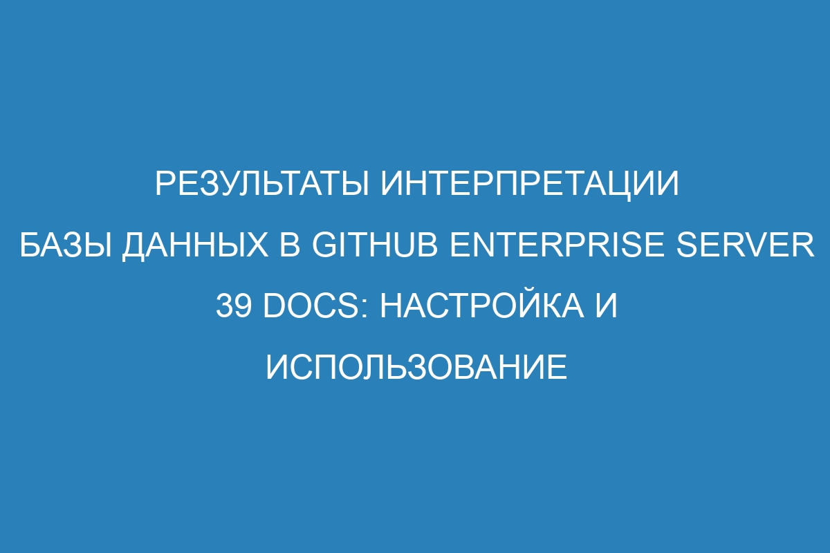 Результаты интерпретации базы данных в GitHub Enterprise Server 39 Docs: настройка и использование