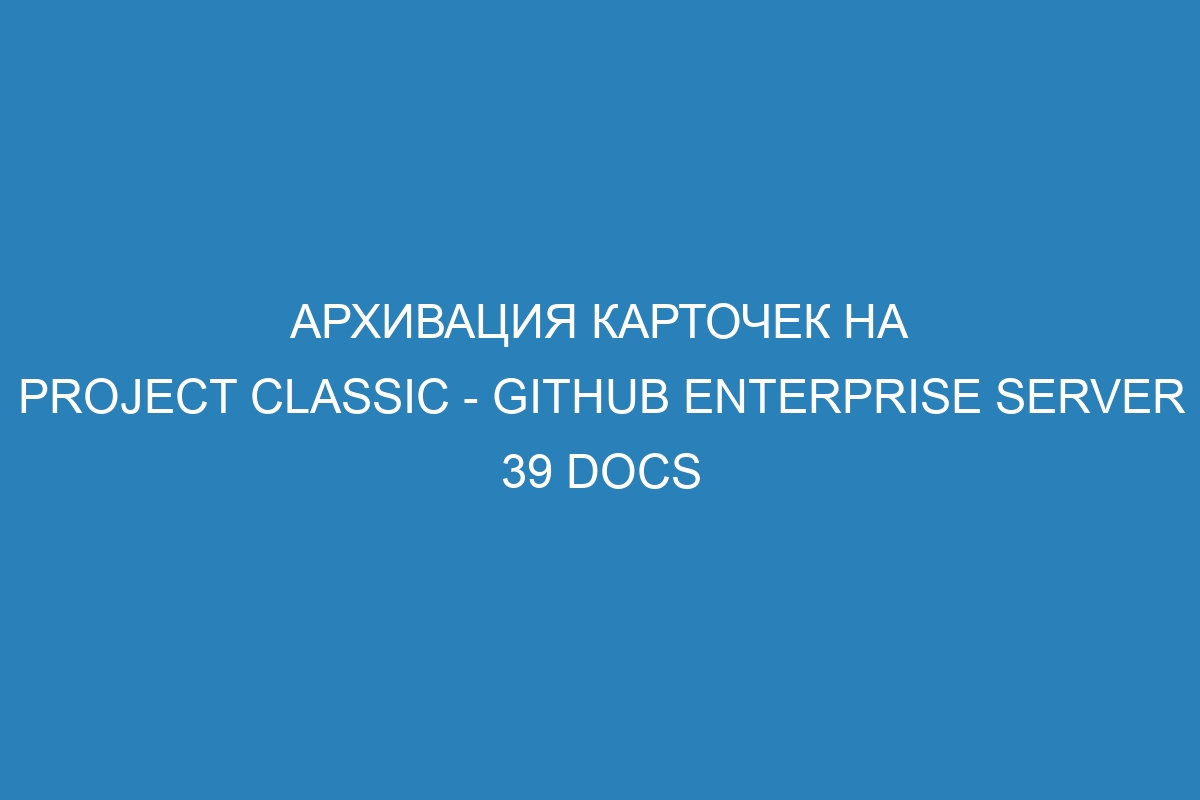 Архивация карточек на project classic - GitHub Enterprise Server 39 Docs