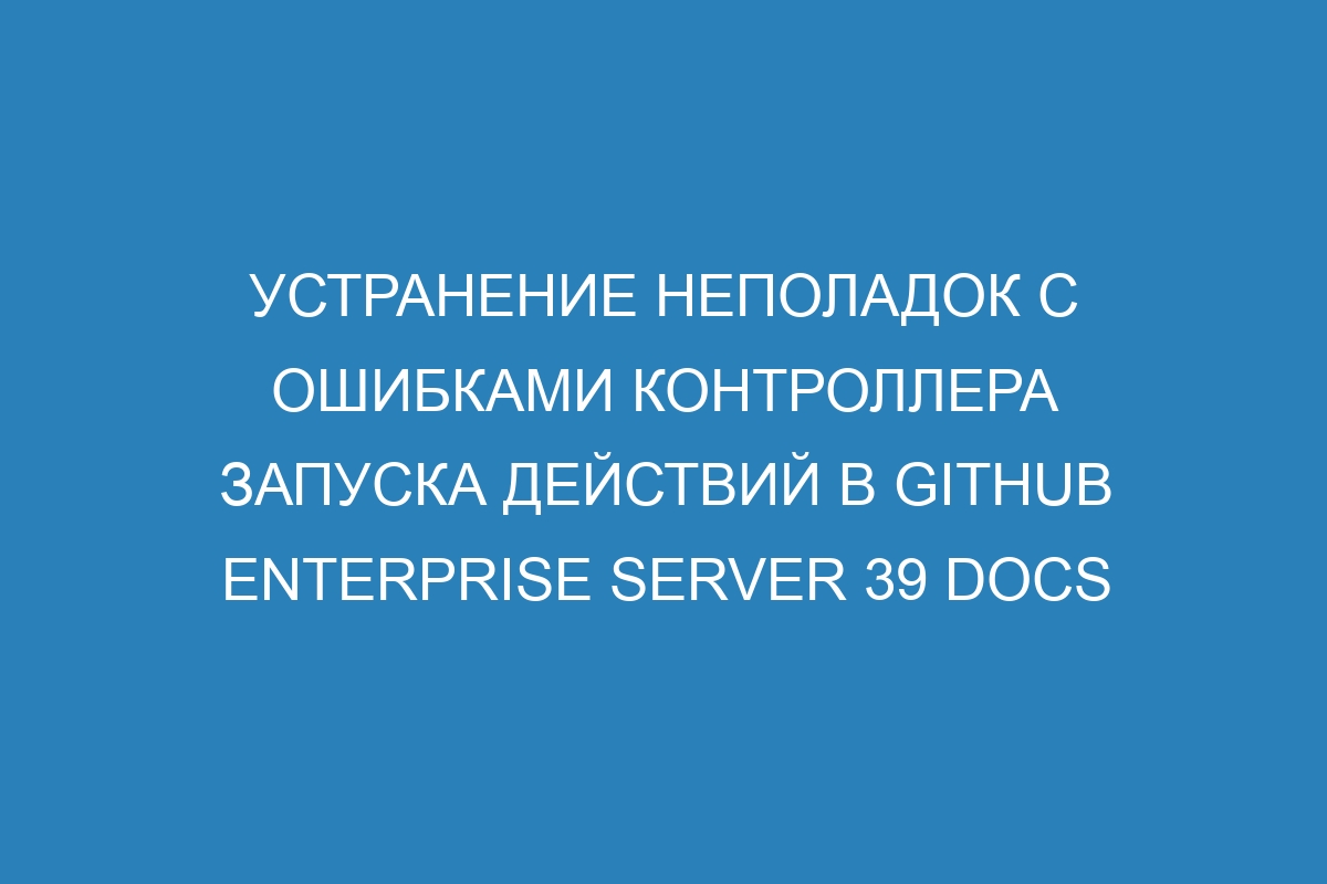 Устранение неполадок с ошибками контроллера запуска действий в GitHub Enterprise Server 39 Docs