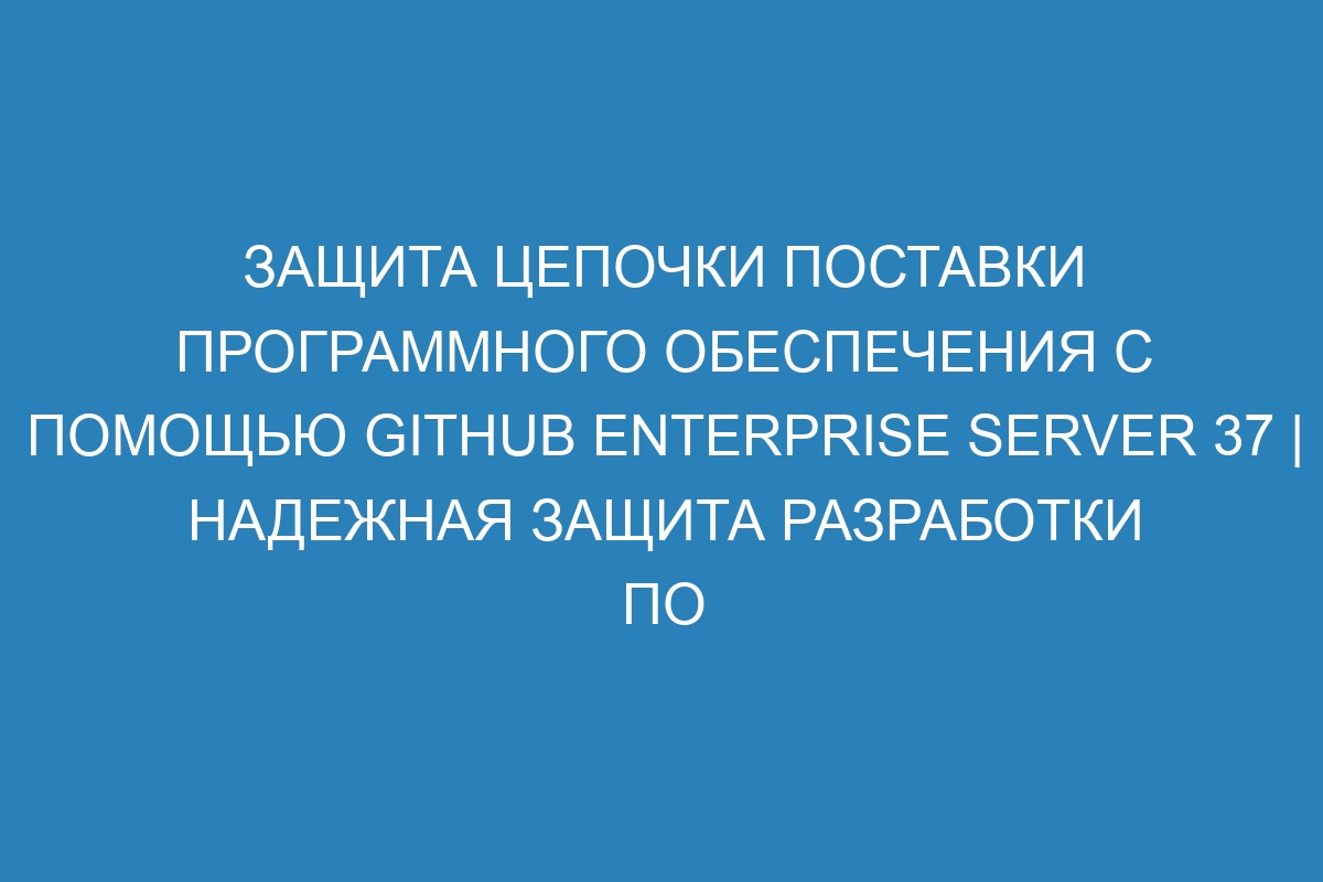 Защита цепочки поставки программного обеспечения с помощью GitHub Enterprise Server 37 | Надежная защита разработки ПО