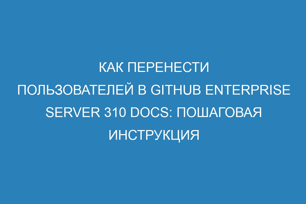 Как перенести пользователей в GitHub Enterprise Server 310 Docs: пошаговая инструкция