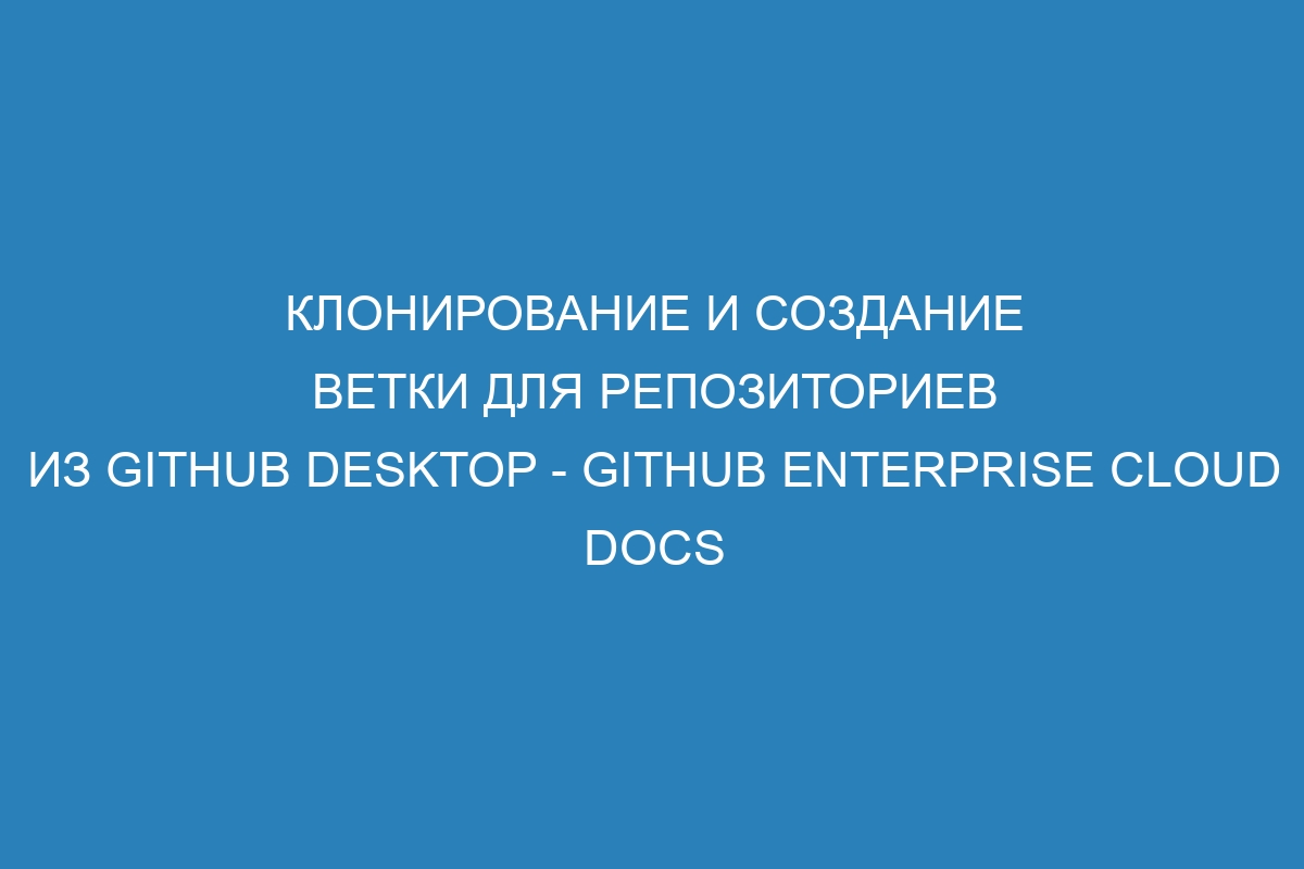 Клонирование и создание ветки для репозиториев из GitHub Desktop - GitHub Enterprise Cloud Docs