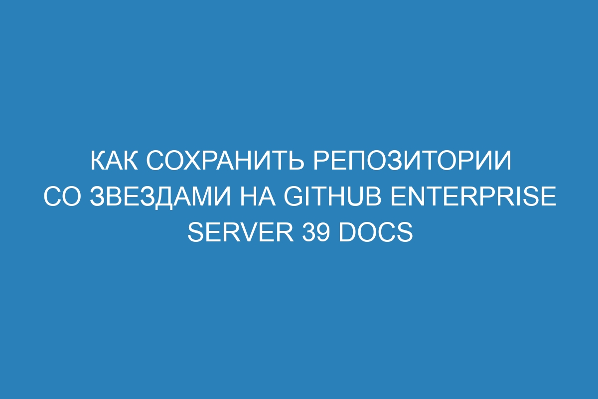 Как сохранить репозитории со звездами на GitHub Enterprise Server 39 Docs