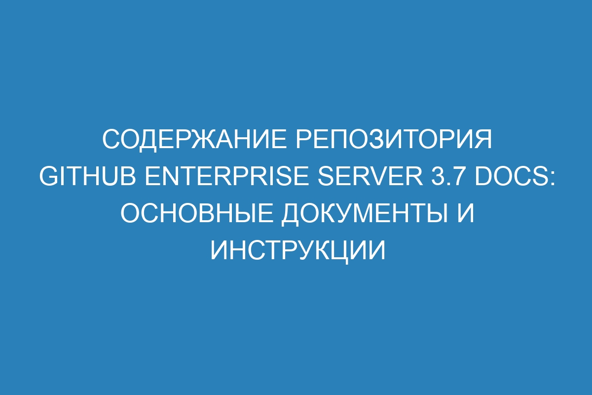 Содержание репозитория GitHub Enterprise Server 3.7 Docs: основные документы и инструкции