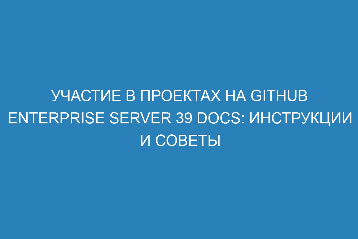 Участие в проектах на GitHub Enterprise Server 39 Docs: инструкции и советы