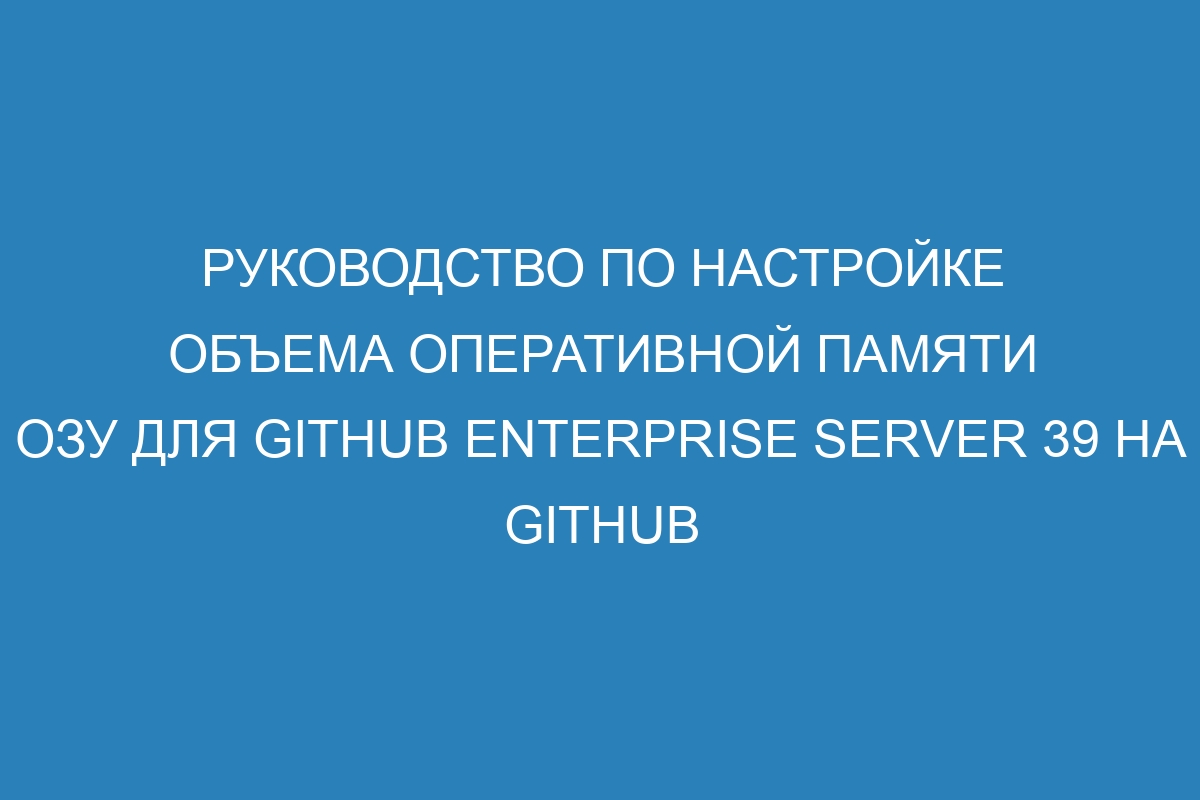 Руководство по настройке объема оперативной памяти ОЗУ для GitHub Enterprise Server 39 на GitHub